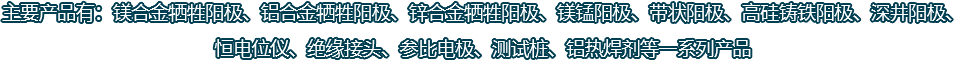 主要產(chǎn)品有：鎂合金犧牲陽(yáng)極、鋁合金犧牲陽(yáng)極、鋅合金犧牲陽(yáng)極、鎂錳陽(yáng)極、帶狀陽(yáng)極、高硅鑄鐵陽(yáng)極、深井陽(yáng)極、恒電位儀、絕緣接頭、參比電極、測(cè)試樁、鋁熱焊劑等一系列產(chǎn)品
